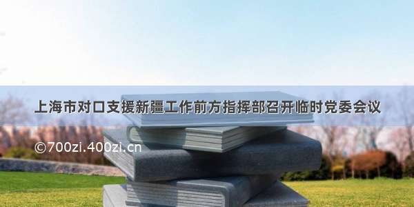上海市对口支援新疆工作前方指挥部召开临时党委会议