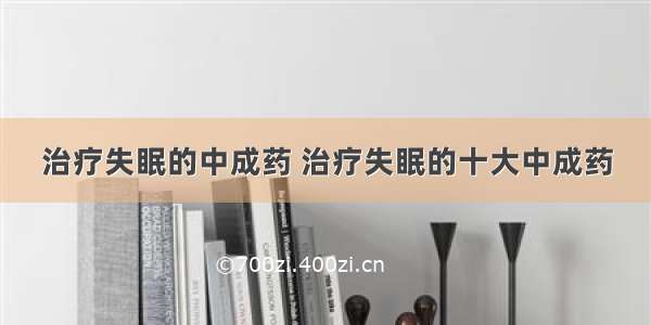 治疗失眠的中成药 治疗失眠的十大中成药