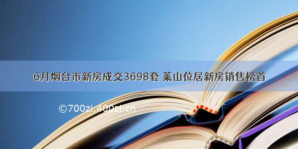 6月烟台市新房成交3698套 莱山位居新房销售榜首