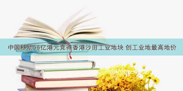 中国移动56亿港元竞得香港沙田工业地块 创工业地最高地价