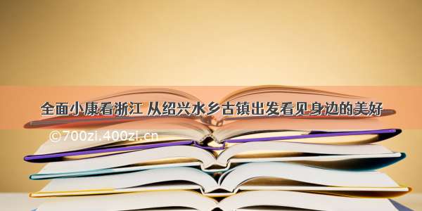 全面小康看浙江 从绍兴水乡古镇出发看见身边的美好