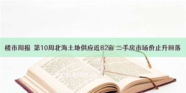 楼市周报｜第10周北海土地供应近82亩 二手房市场价止升回落