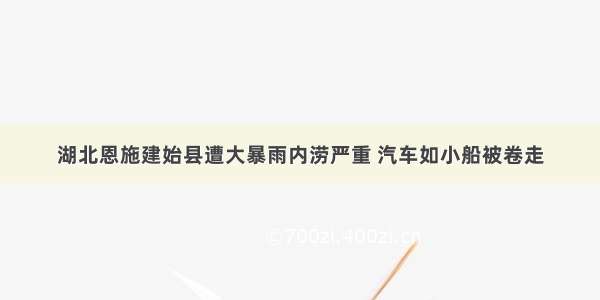 湖北恩施建始县遭大暴雨内涝严重 汽车如小船被卷走