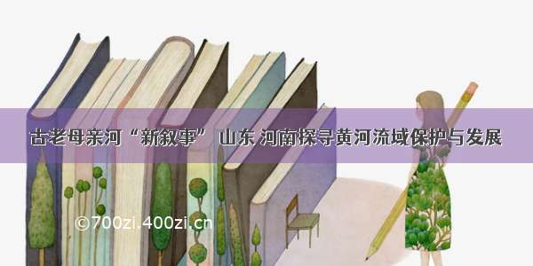 古老母亲河“新叙事” 山东 河南探寻黄河流域保护与发展