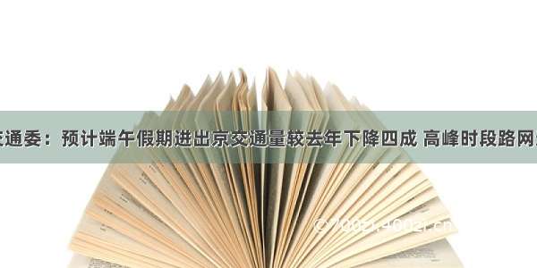 北京市交通委：预计端午假期进出京交通量较去年下降四成 高峰时段路网运行畅通