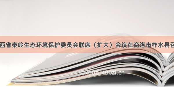 陕西省秦岭生态环境保护委员会联席（扩大）会议在商洛市柞水县召开