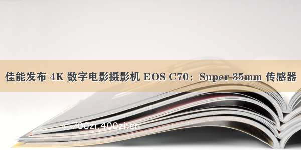 佳能发布 4K 数字电影摄影机 EOS C70：Super 35mm 传感器