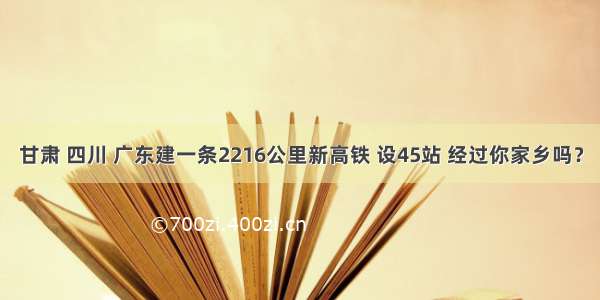 甘肃 四川 广东建一条2216公里新高铁 设45站 经过你家乡吗？