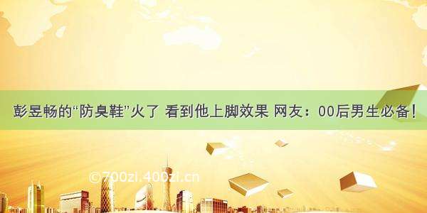 彭昱畅的“防臭鞋”火了 看到他上脚效果 网友：00后男生必备！