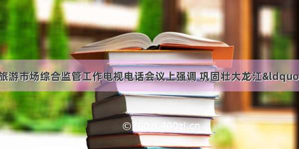 贾玉梅在全省冬季旅游市场综合监管工作电视电话会议上强调 巩固壮大龙江&ldquo;冰爽冬季&rdquo;