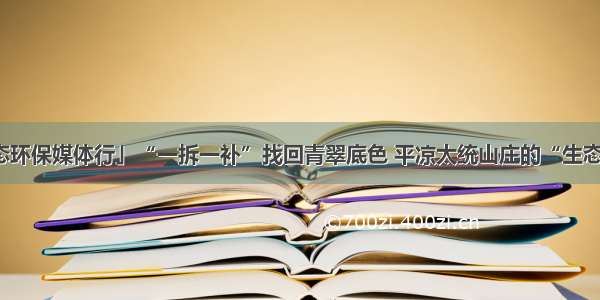 「甘肃生态环保媒体行」“一拆一补”找回青翠底色 平凉太统山庄的“生态救赎”路径