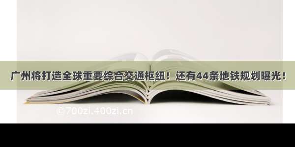 广州将打造全球重要综合交通枢纽！还有44条地铁规划曝光！