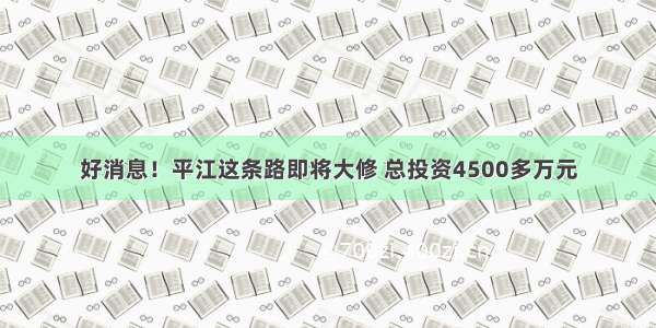 好消息！平江这条路即将大修 总投资4500多万元