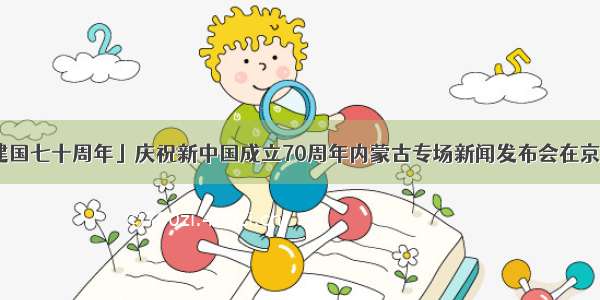 「建国七十周年」庆祝新中国成立70周年内蒙古专场新闻发布会在京举行