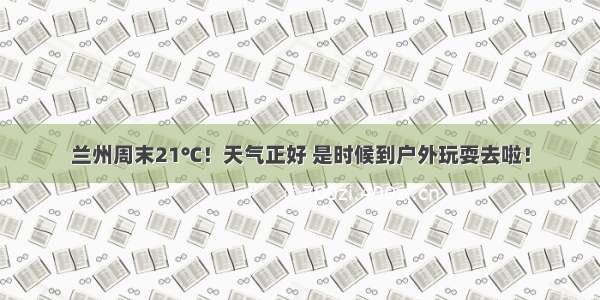 兰州周末21℃！天气正好 是时候到户外玩耍去啦！