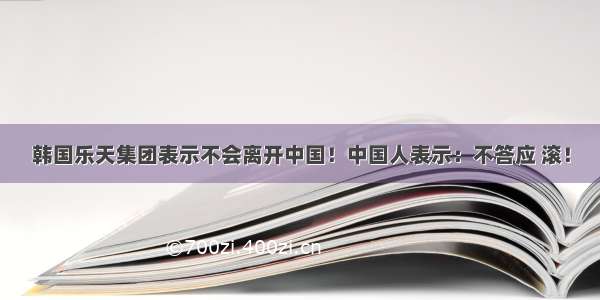 韩国乐天集团表示不会离开中国！中国人表示：不答应 滚！