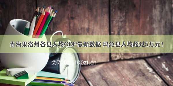 青海果洛州各县人均GDP最新数据 玛沁县人均超过5万元！