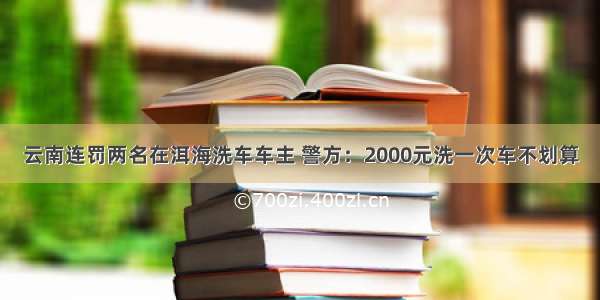 云南连罚两名在洱海洗车车主 警方：2000元洗一次车不划算