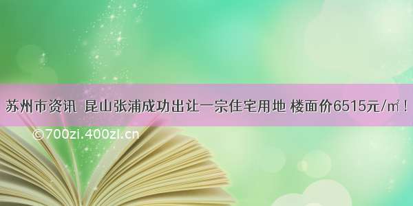 苏州市资讯｜昆山张浦成功出让一宗住宅用地 楼面价6515元/㎡！