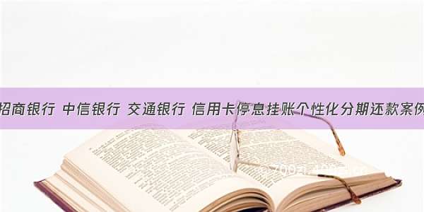 招商银行 中信银行 交通银行 信用卡停息挂账个性化分期还款案例