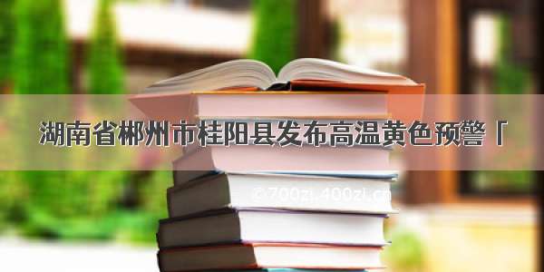 湖南省郴州市桂阳县发布高温黄色预警「