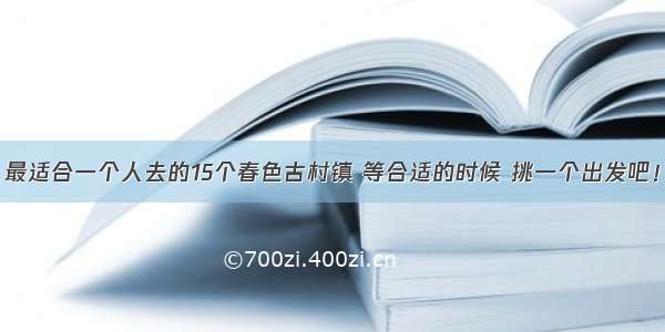 最适合一个人去的15个春色古村镇 等合适的时候 挑一个出发吧！