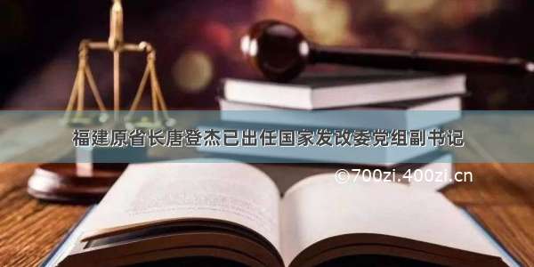 福建原省长唐登杰已出任国家发改委党组副书记