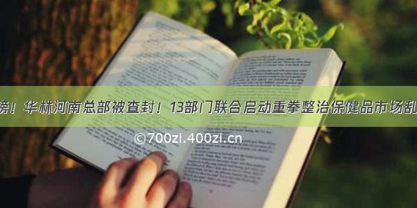 重磅！华林河南总部被查封！13部门联合启动重拳整治保健品市场乱象！