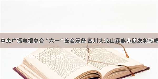 中央广播电视总台“六一”晚会筹备 四川大凉山彝族小朋友将献唱