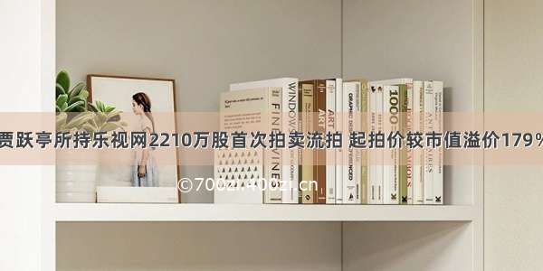 贾跃亭所持乐视网2210万股首次拍卖流拍 起拍价较市值溢价179％