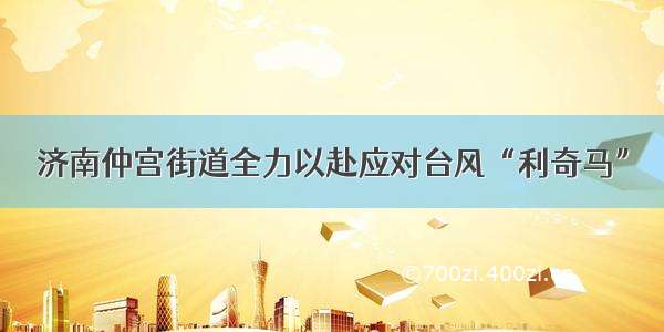 济南仲宫街道全力以赴应对台风“利奇马”