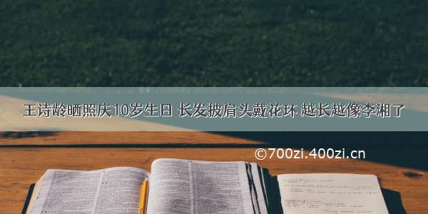 王诗龄晒照庆10岁生日 长发披肩头戴花环 越长越像李湘了