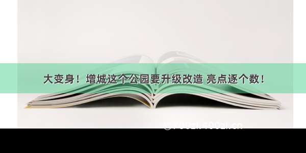 大变身！增城这个公园要升级改造 亮点逐个数！