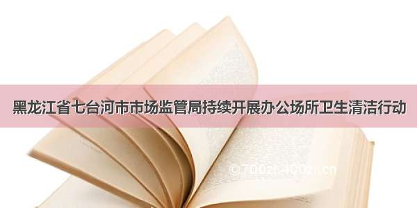 黑龙江省七台河市市场监管局持续开展办公场所卫生清洁行动