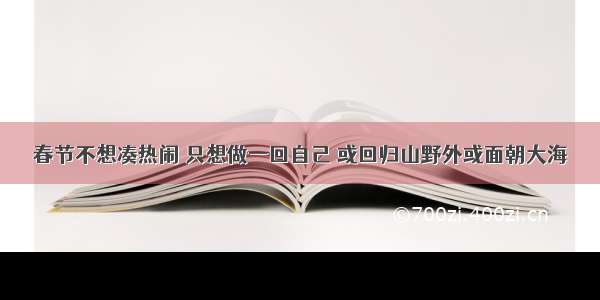 春节不想凑热闹 只想做一回自己 或回归山野外或面朝大海