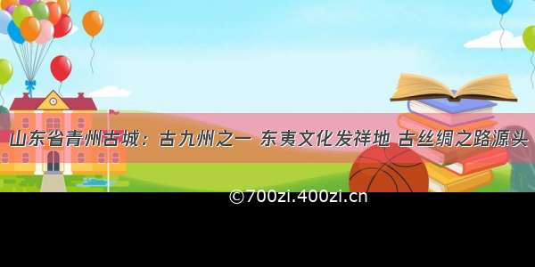 山东省青州古城：古九州之一 东夷文化发祥地 古丝绸之路源头