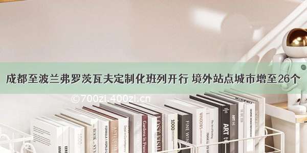 成都至波兰弗罗茨瓦夫定制化班列开行 境外站点城市增至26个