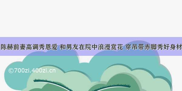 陈赫前妻高调秀恩爱 和男友在院中浪漫赏花 穿吊带赤脚秀好身材