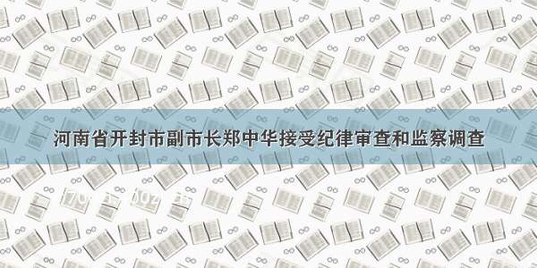 河南省开封市副市长郑中华接受纪律审查和监察调查