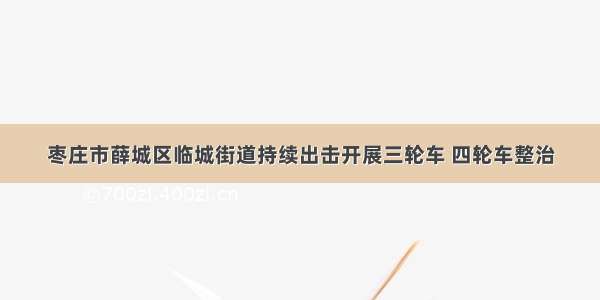 枣庄市薛城区临城街道持续出击开展三轮车 四轮车整治