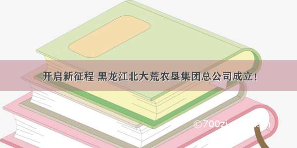 开启新征程 黑龙江北大荒农垦集团总公司成立！