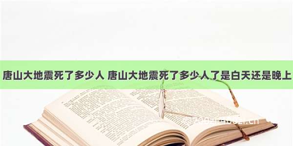 唐山大地震死了多少人 唐山大地震死了多少人了是白天还是晚上