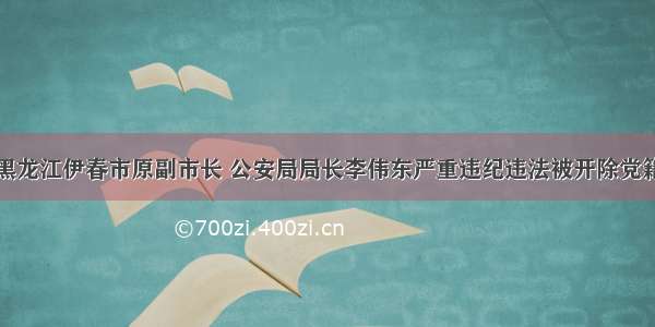 黑龙江伊春市原副市长 公安局局长李伟东严重违纪违法被开除党籍