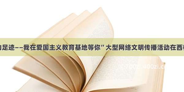 “闪光的足迹——我在爱国主义教育基地等你”大型网络文明传播活动在西柏坡启动