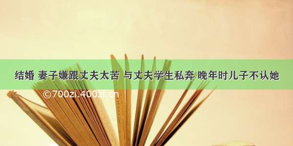 结婚 妻子嫌跟丈夫太苦 与丈夫学生私奔 晚年时儿子不认她