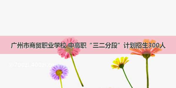 广州市商贸职业学校 中高职“三二分段”计划招生300人