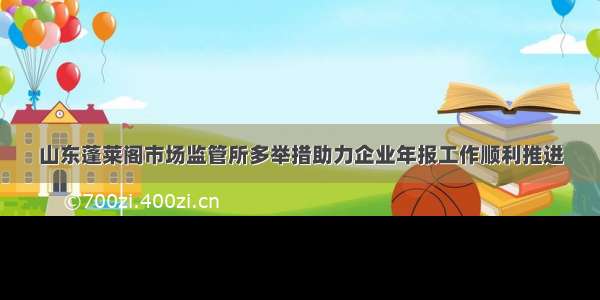 山东蓬莱阁市场监管所多举措助力企业年报工作顺利推进