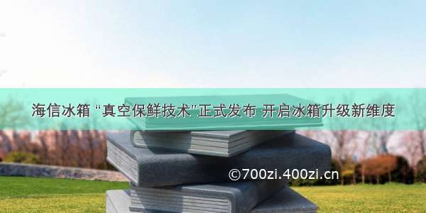 海信冰箱 “真空保鲜技术”正式发布 开启冰箱升级新维度