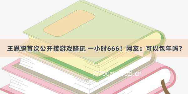 王思聪首次公开接游戏陪玩 一小时666！网友：可以包年吗？