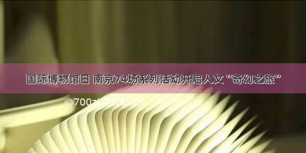 国际博物馆日 南京74场系列活动开启人文“奇幻之旅”